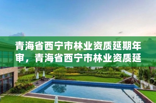 青海省西宁市林业资质延期年审，青海省西宁市林业资质延期年审公示