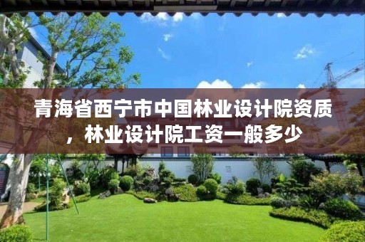 青海省西宁市中国林业设计院资质,林业设计院工资一般多少