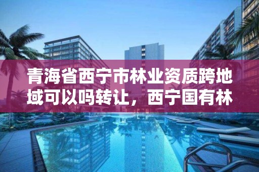 青海省西宁市林业资质跨地域可以吗转让，西宁国有林场