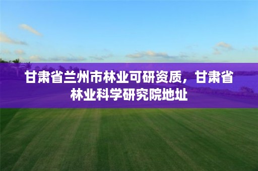 甘肃省兰州市林业可研资质,甘肃省林业科学研究院地址