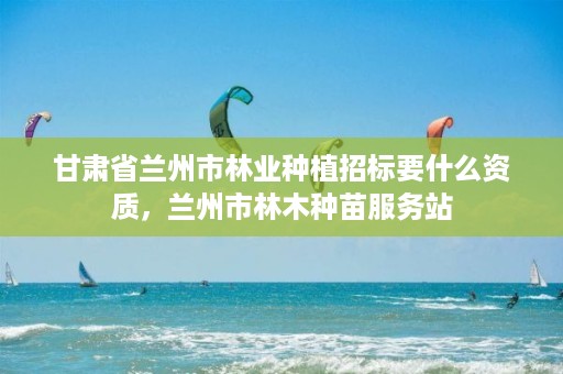 甘肃省兰州市林业种植招标要什么资质,兰州市林木种苗服务站