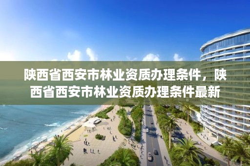 陕西省西安市林业资质办理条件,陕西省西安市林业资质办理条件最新