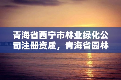 青海省西宁市林业绿化公司注册资质，青海省园林绿化公司
