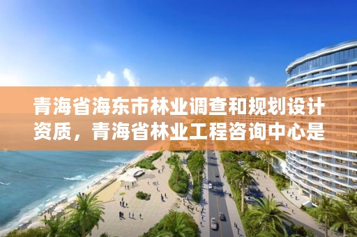 青海省海东市林业调查和规划设计资质,青海省林业工程咨询中心是什么性质的单位