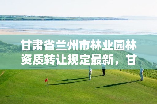 甘肃省兰州市林业园林资质转让规定最新,甘肃兰州园林绿化工程公司电话