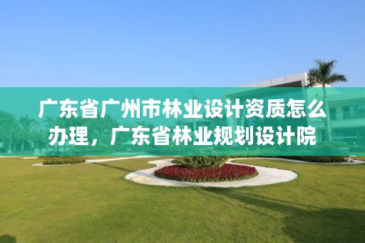 广东省广州市林业设计资质怎么办理，广东省林业规划设计院