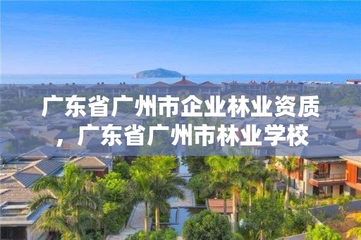 广东省广州市企业林业资质，广东省广州市林业学校