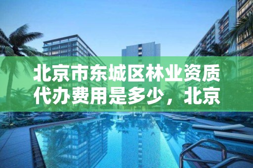 北京市东城区林业资质代办费用是多少，北京市东城区林业资质代办费用是多少