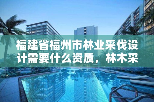 福建省福州市林业采伐设计需要什么资质,林木采伐设计收费标准