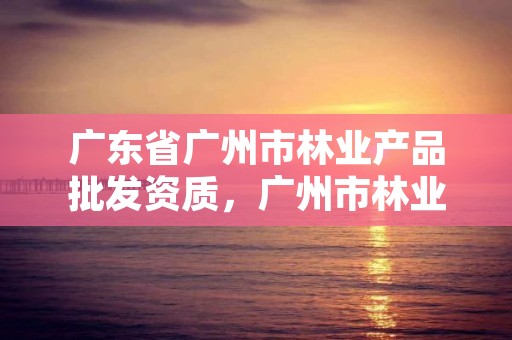 广东省广州市林业产品批发资质，广州市林业和园林有害生物防治检疫管理办公室