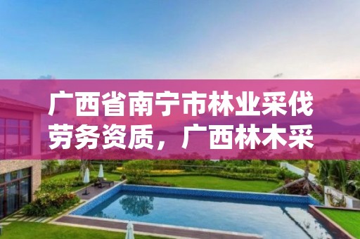 广西省南宁市林业采伐劳务资质,广西林木采伐管理