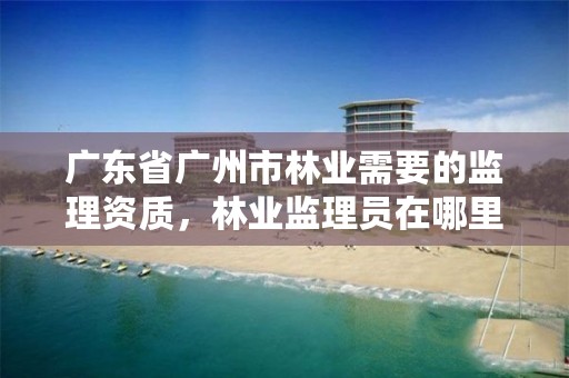 广东省广州市林业需要的监理资质，林业监理员在哪里考