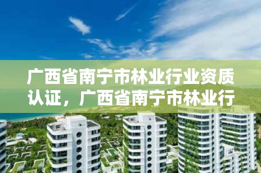 广西省南宁市林业行业资质认证,广西省南宁市林业行业资质认证中心电话