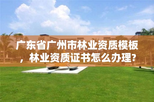广东省广州市林业资质模板，林业资质证书怎么办理?