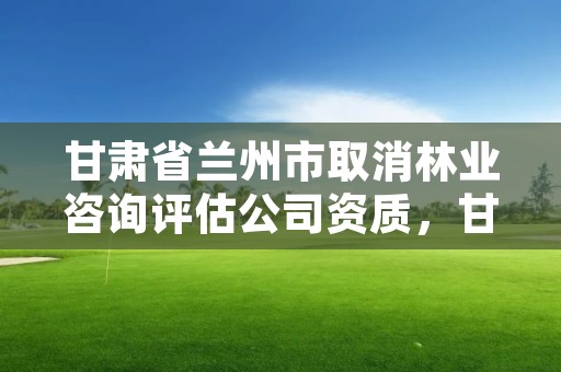 甘肃省兰州市取消林业咨询评估公司资质,甘肃省林业和草原局资格复审