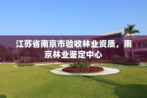 江苏省南京市验收林业资质,南京林业鉴定中心