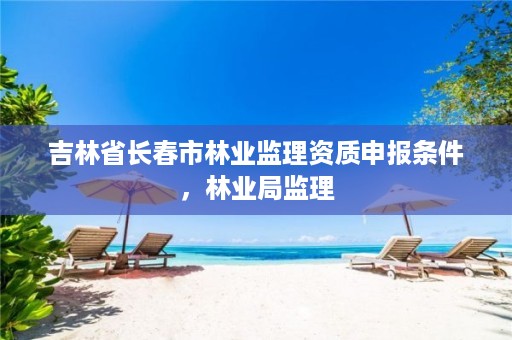 吉林省长春市林业监理资质申报条件,林业局监理
