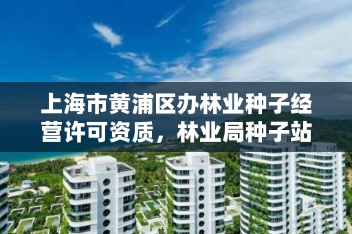 上海市黄浦区办林业种子经营许可资质,林业局种子站