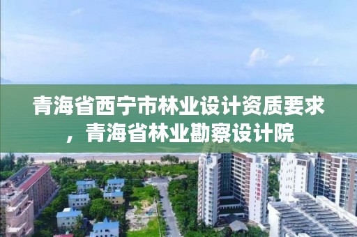 青海省西宁市林业设计资质要求，青海省林业勘察设计院