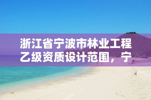 浙江省宁波市林业工程乙级资质设计范围，宁波市林业资产经营管理有限公司