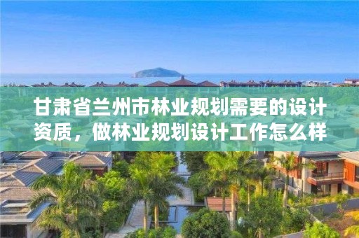 甘肃省兰州市林业规划需要的设计资质,做林业规划设计工作怎么样