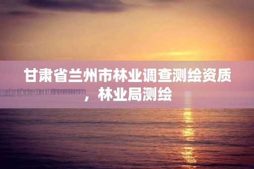 甘肃省兰州市林业调查测绘资质,林业局测绘