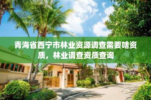 青海省西宁市林业资源调查需要啥资质，林业调查资质查询