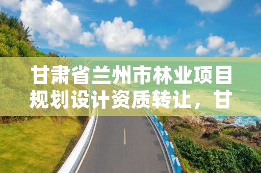 甘肃省兰州市林业项目规划设计资质转让,甘肃省林业勘察设计研究院