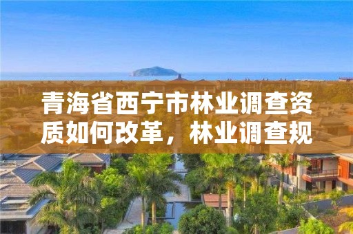 青海省西宁市林业调查资质如何改革，林业调查规划资质证书