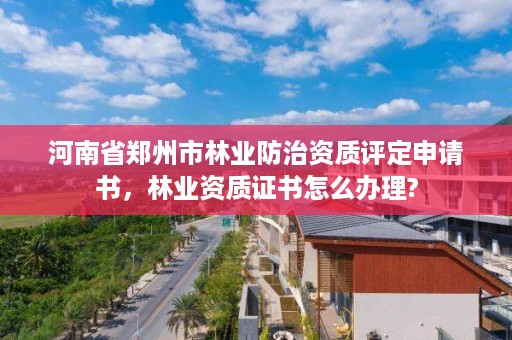 河南省郑州市林业防治资质评定申请书,林业资质证书怎么办理?