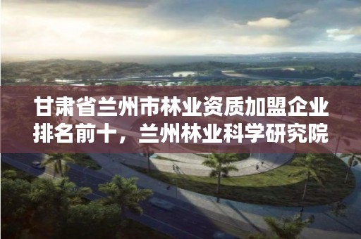 甘肃省兰州市林业资质加盟企业排名前十,兰州林业科学研究院