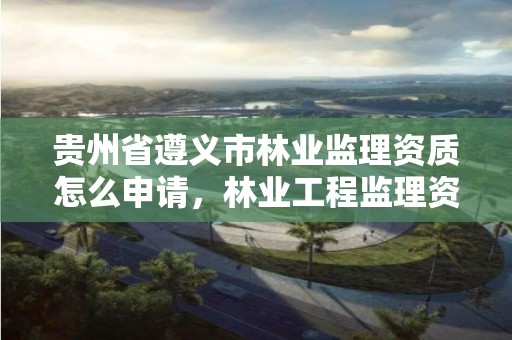 贵州省遵义市林业监理资质怎么申请，林业工程监理资质证书