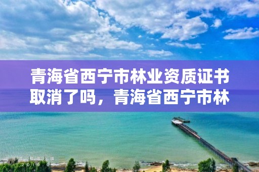 青海省西宁市林业资质证书取消了吗，青海省西宁市林业资质证书取消了吗今年