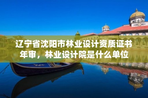 辽宁省沈阳市林业设计资质证书年审,林业设计院是什么单位