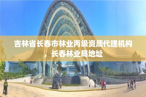 吉林省长春市林业丙级资质代理机构,长春林业局地址