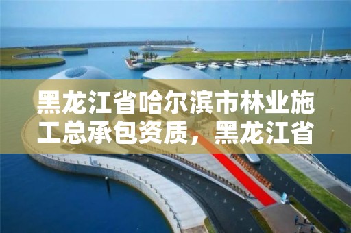 黑龙江省哈尔滨市林业施工总承包资质,黑龙江省哈尔滨市林业局官网