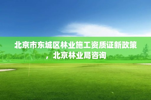 北京市东城区林业施工资质证新政策，北京林业局咨询