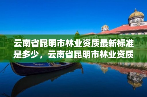 云南省昆明市林业资质最新标准是多少,云南省昆明市林业资质最新标准是多少啊