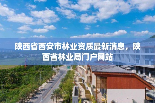 陕西省西安市林业资质最新消息,陕西省林业局门户网站