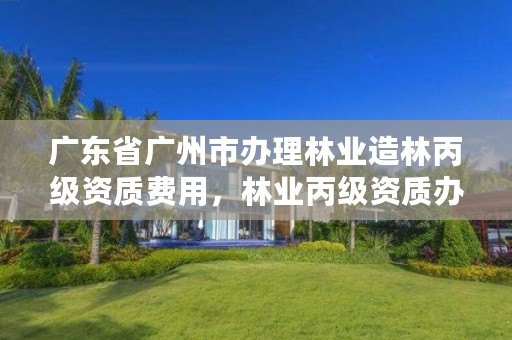 广东省广州市办理林业造林丙级资质费用，林业丙级资质办理条件