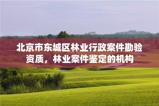 北京市东城区林业行政案件勘验资质，林业案件鉴定的机构