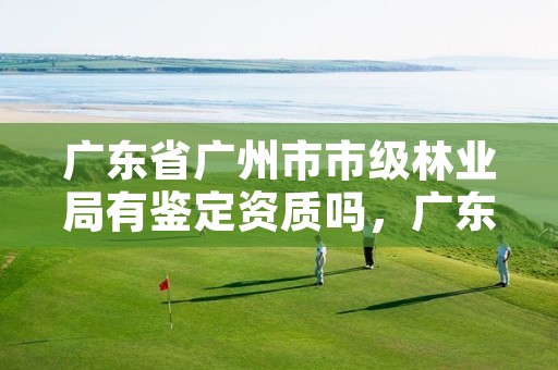 广东省广州市市级林业局有鉴定资质吗，广东省林业局下属林场