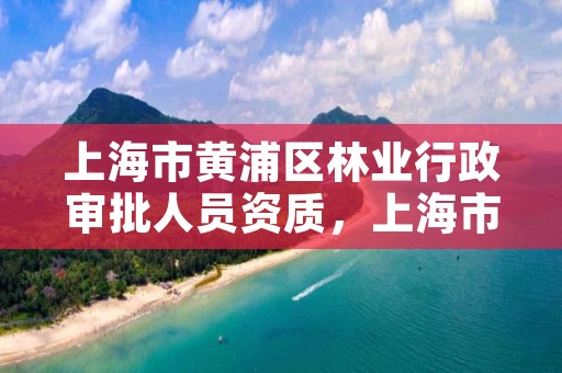上海市黄浦区林业行政审批人员资质,上海市黄浦区林业行政审批人员资质查询