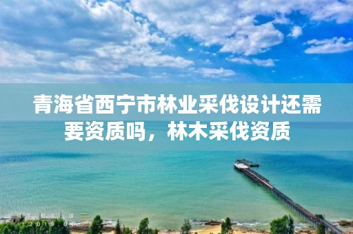 青海省西宁市林业采伐设计还需要资质吗，林木采伐资质