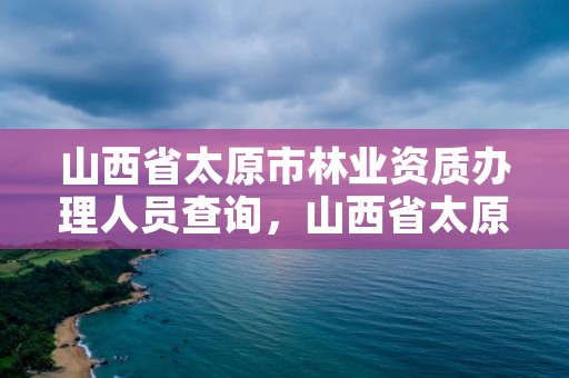 山西省太原市林业资质办理人员查询,山西省太原市林业资质办理人员查询官网