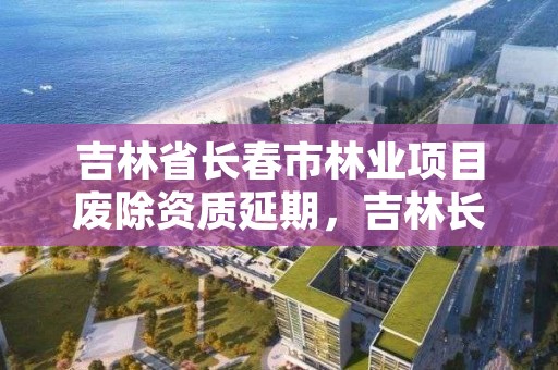 吉林省长春市林业项目废除资质延期,吉林长春林业局电话