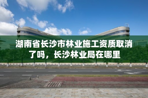 湖南省长沙市林业施工资质取消了吗，长沙林业局在哪里
