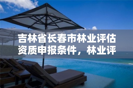 吉林省长春市林业评估资质申报条件,林业评估公司资质有几类