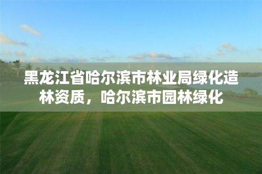 黑龙江省哈尔滨市林业局绿化造林资质,哈尔滨市园林绿化