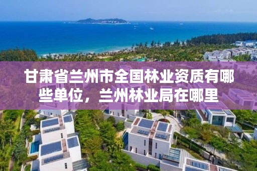 甘肃省兰州市全国林业资质有哪些单位,兰州林业局在哪里
